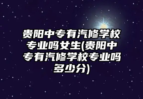 貴陽中專有汽修學校專業嗎女生(貴陽中專有汽修學校專業嗎多少分)