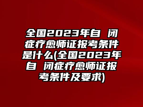 全國2023年自 閉癥療愈師證報考條件是什么(全國2023年自 閉癥療愈師證報考條件及要求)