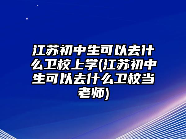 江蘇初中生可以去什么衛校上學(江蘇初中生可以去什么衛校當老師)