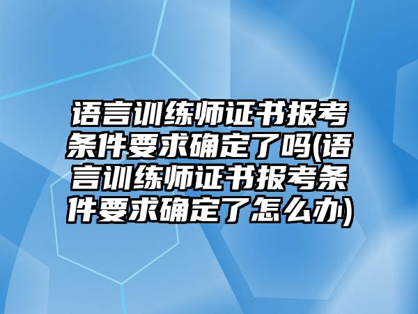 語言訓練師證書報考條件要求確定了嗎(語言訓練師證書報考條件要求確定了怎么辦)