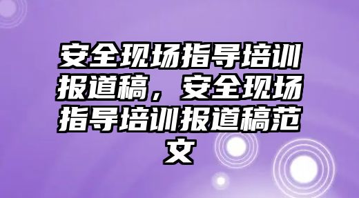 安全現場指導培訓報道稿，安全現場指導培訓報道稿范文