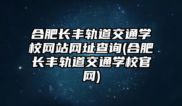 合肥長豐軌道交通學校網站網址查詢(合肥長豐軌道交通學校官網)