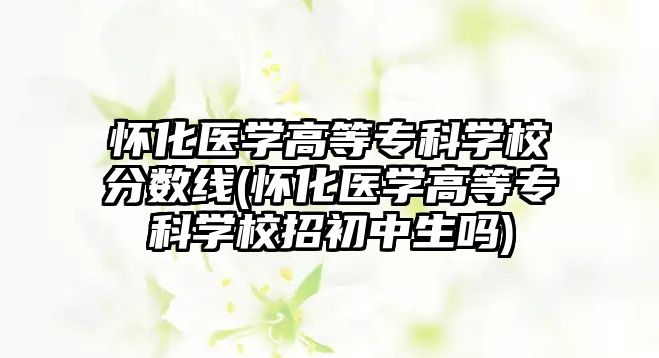 懷化醫學高等專科學校分數線(懷化醫學高等專科學校招初中生嗎)