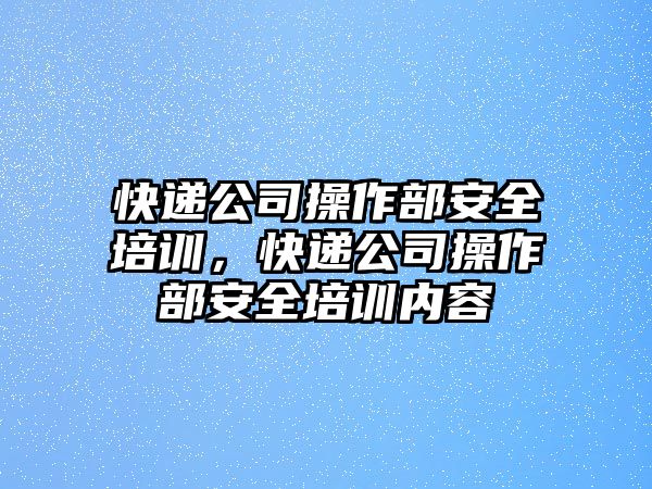 快遞公司操作部安全培訓，快遞公司操作部安全培訓內容