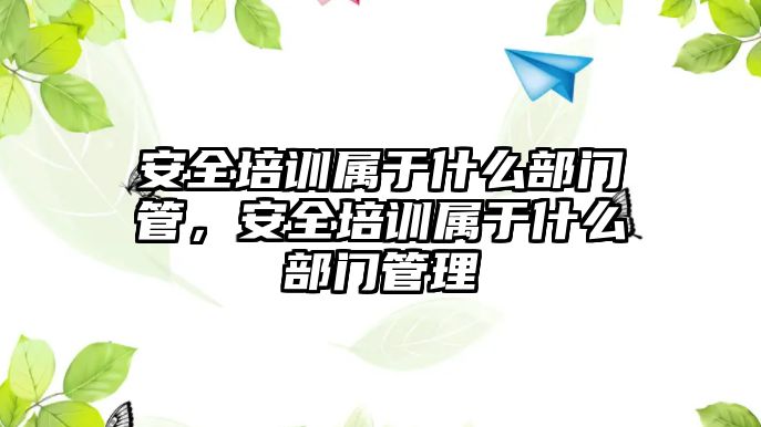 安全培訓屬于什么部門管，安全培訓屬于什么部門管理