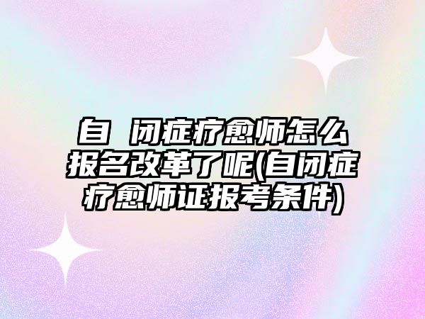 自 閉癥療愈師怎么報名改革了呢(自閉癥療愈師證報考條件)