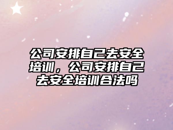 公司安排自己去安全培訓，公司安排自己去安全培訓合法嗎