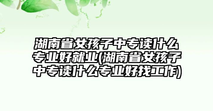 湖南省女孩子中專讀什么專業好就業(湖南省女孩子中專讀什么專業好找工作)