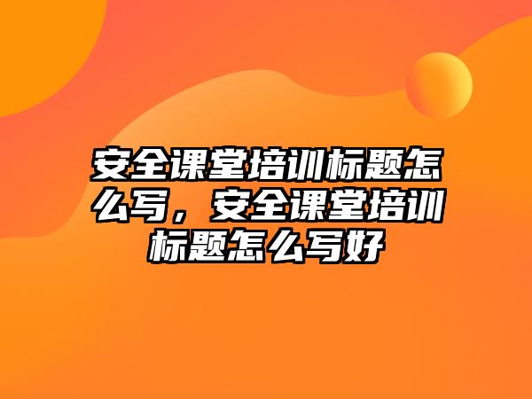 安全課堂培訓標題怎么寫，安全課堂培訓標題怎么寫好