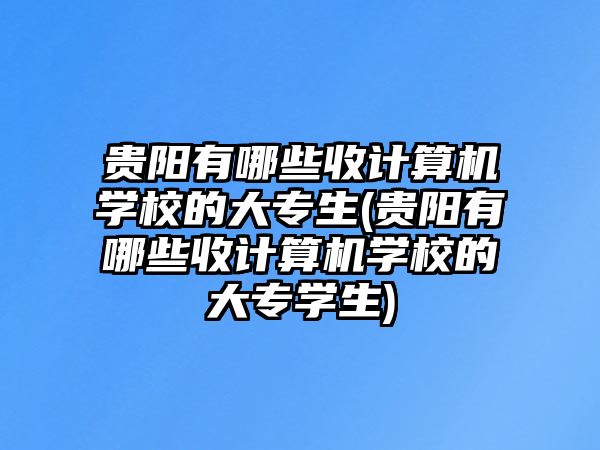 貴陽有哪些收計算機學校的大專生(貴陽有哪些收計算機學校的大專學生)