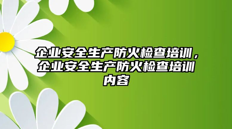 企業(yè)安全生產防火檢查培訓，企業(yè)安全生產防火檢查培訓內容