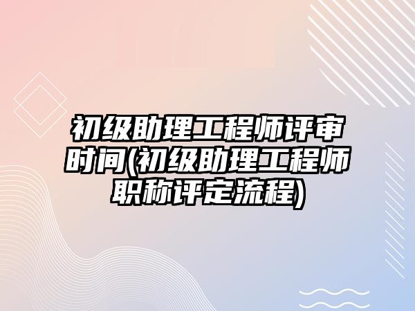 初級助理工程師評審時間(初級助理工程師職稱評定流程)