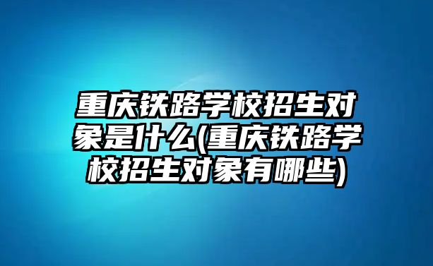 重慶鐵路學校招生對象是什么(重慶鐵路學校招生對象有哪些)