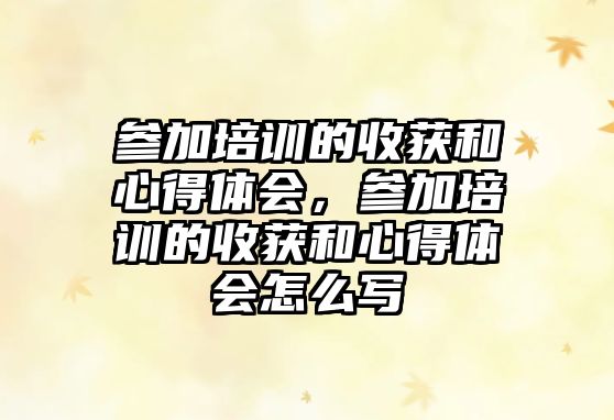 參加培訓(xùn)的收獲和心得體會(huì)，參加培訓(xùn)的收獲和心得體會(huì)怎么寫