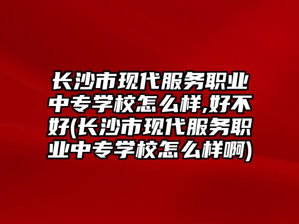 長沙市現代服務職業中專學校怎么樣,好不好(長沙市現代服務職業中專學校怎么樣啊)