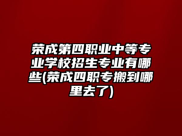 榮成第四職業中等專業學校招生專業有哪些(榮成四職專搬到哪里去了)