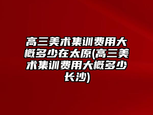 高三美術集訓費用大概多少在太原(高三美術集訓費用大概多少長沙)