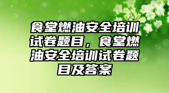 食堂燃油安全培訓試卷題目，食堂燃油安全培訓試卷題目及答案