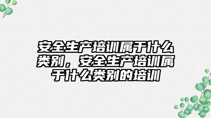 安全生產培訓屬于什么類別，安全生產培訓屬于什么類別的培訓