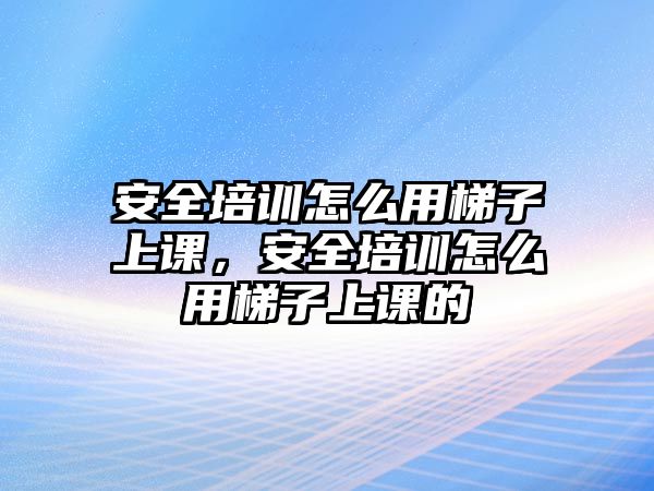 安全培訓怎么用梯子上課，安全培訓怎么用梯子上課的