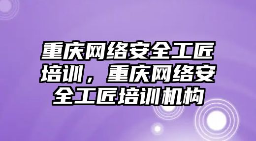 重慶網絡安全工匠培訓，重慶網絡安全工匠培訓機構