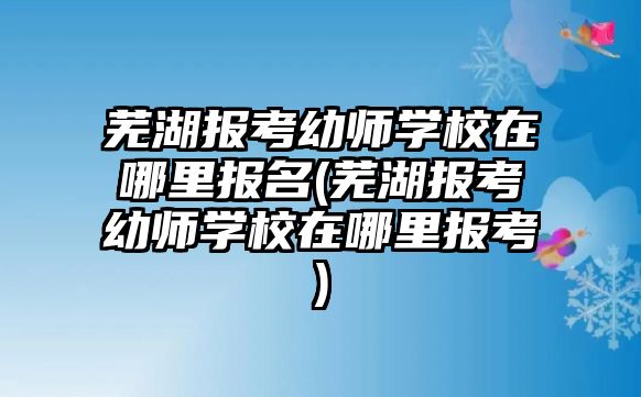 蕪湖報考幼師學校在哪里報名(蕪湖報考幼師學校在哪里報考)