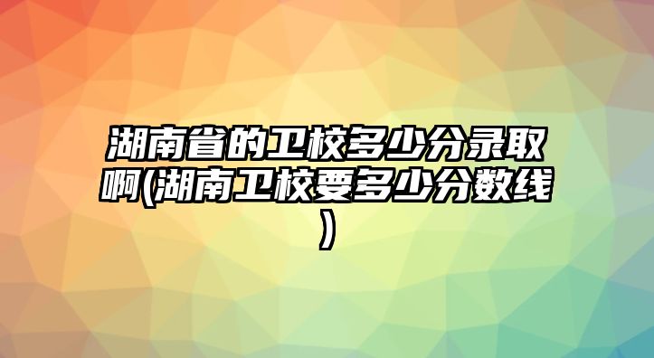 湖南省的衛(wèi)校多少分錄取啊(湖南衛(wèi)校要多少分?jǐn)?shù)線)