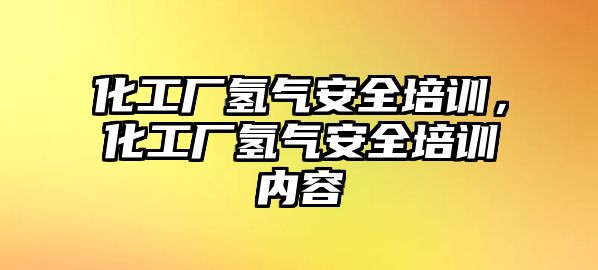 化工廠氫氣安全培訓，化工廠氫氣安全培訓內容