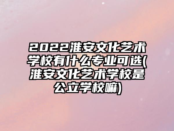 2022淮安文化藝術學校有什么專業可選(淮安文化藝術學校是公立學校嘛)