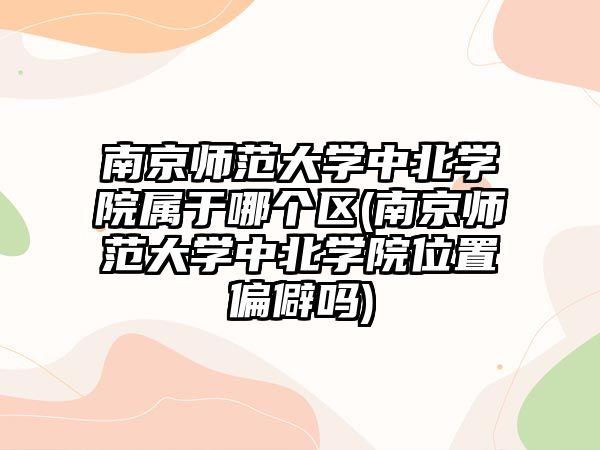 南京師范大學中北學院屬于哪個區(qū)(南京師范大學中北學院位置偏僻嗎)