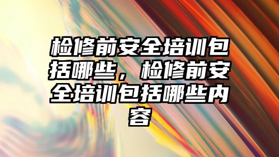 檢修前安全培訓(xùn)包括哪些，檢修前安全培訓(xùn)包括哪些內(nèi)容