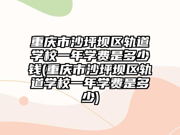 重慶市沙坪壩區軌道學校一年學費是多少錢(重慶市沙坪壩區軌道學校一年學費是多少)