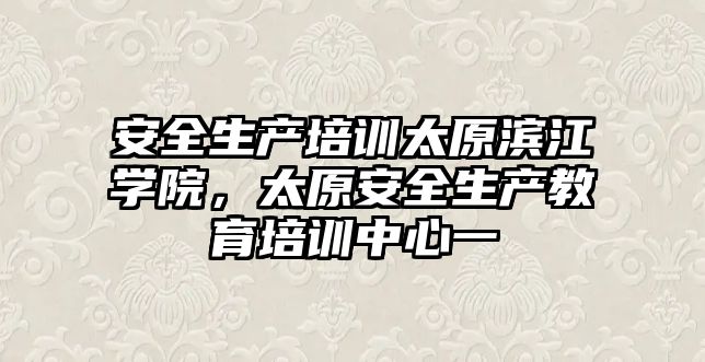 安全生產培訓太原濱江學院，太原安全生產教育培訓中心一