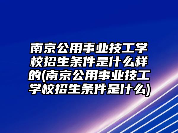 南京公用事業技工學校招生條件是什么樣的(南京公用事業技工學校招生條件是什么)