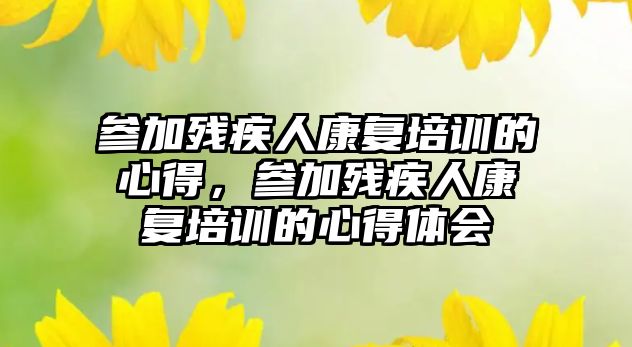 參加殘疾人康復(fù)培訓(xùn)的心得，參加殘疾人康復(fù)培訓(xùn)的心得體會