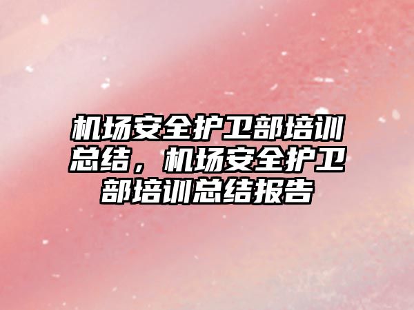 機場安全護衛部培訓總結，機場安全護衛部培訓總結報告