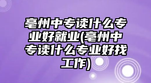 亳州中專讀什么專業好就業(亳州中專讀什么專業好找工作)