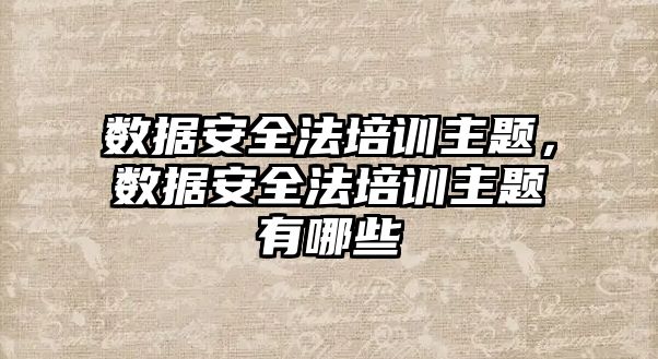 數據安全法培訓主題，數據安全法培訓主題有哪些