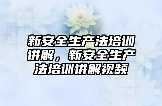 新安全生產法培訓講解，新安全生產法培訓講解視頻