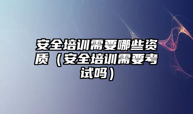 安全培訓需要哪些資質（安全培訓需要考試嗎）