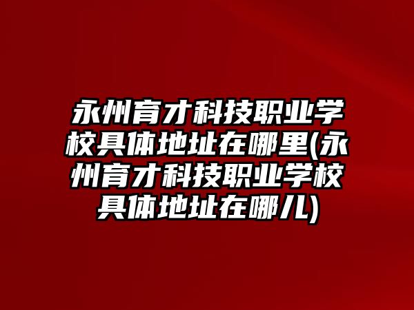 永州育才科技職業(yè)學(xué)校具體地址在哪里(永州育才科技職業(yè)學(xué)校具體地址在哪兒)