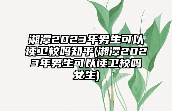 湘潭2023年男生可以讀衛校嗎知乎(湘潭2023年男生可以讀衛校嗎女生)