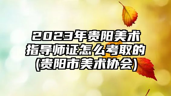 2023年貴陽美術指導師證怎么考取的(貴陽市美術協會)