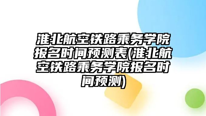 淮北航空鐵路乘務學院報名時間預測表(淮北航空鐵路乘務學院報名時間預測)