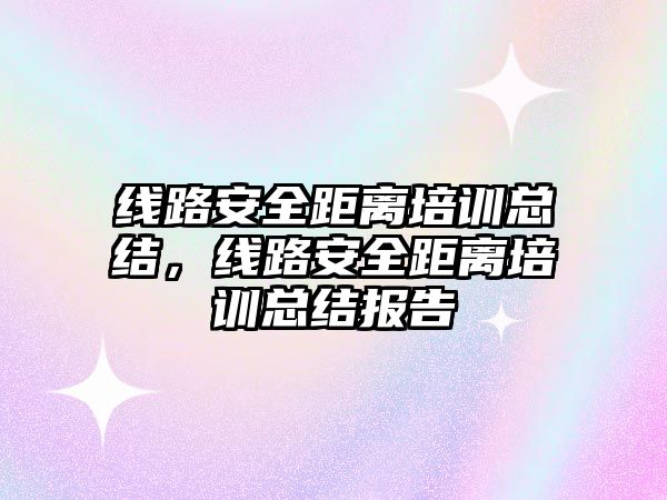 線路安全距離培訓總結，線路安全距離培訓總結報告