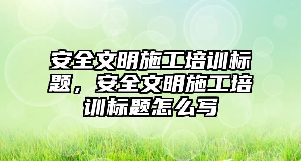 安全文明施工培訓標題，安全文明施工培訓標題怎么寫