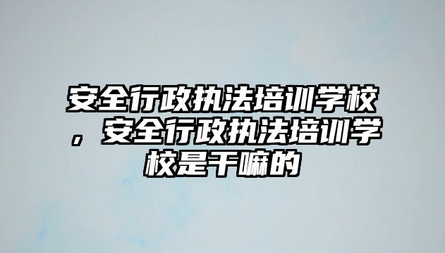 安全行政執(zhí)法培訓(xùn)學(xué)校，安全行政執(zhí)法培訓(xùn)學(xué)校是干嘛的