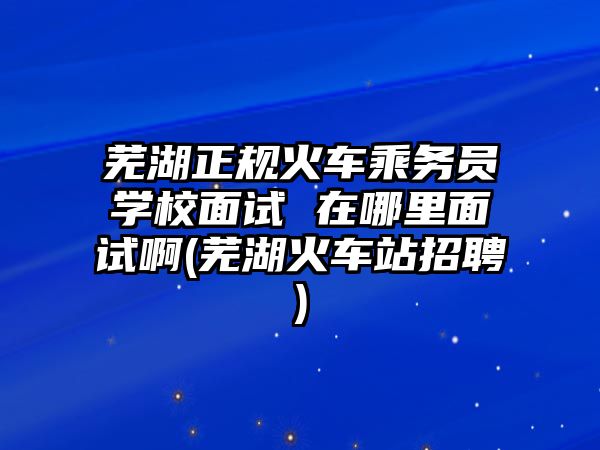 蕪湖正規火車乘務員學校面試 在哪里面試啊(蕪湖火車站招聘)