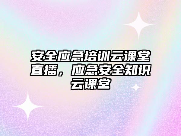 安全應急培訓云課堂直播，應急安全知識云課堂