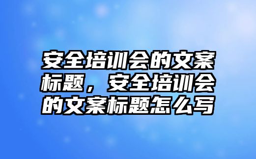 安全培訓會的文案標題，安全培訓會的文案標題怎么寫